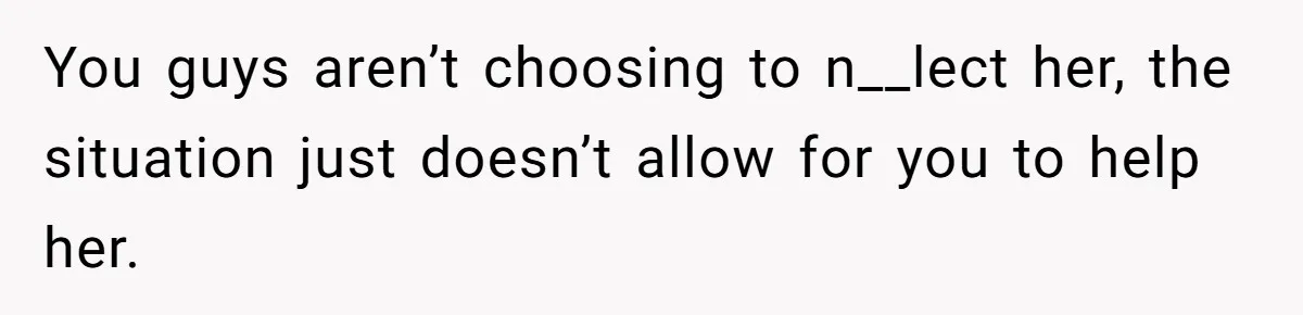 You guys aren’t choosing to n__lect her, the situation just doesn’t allow for you to help her.