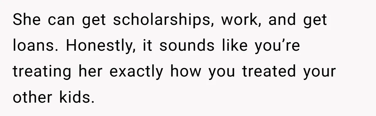 She can get scholarships, work, and get loans. Honestly, it sounds like you’re treating her exactly how you treated your other kids.