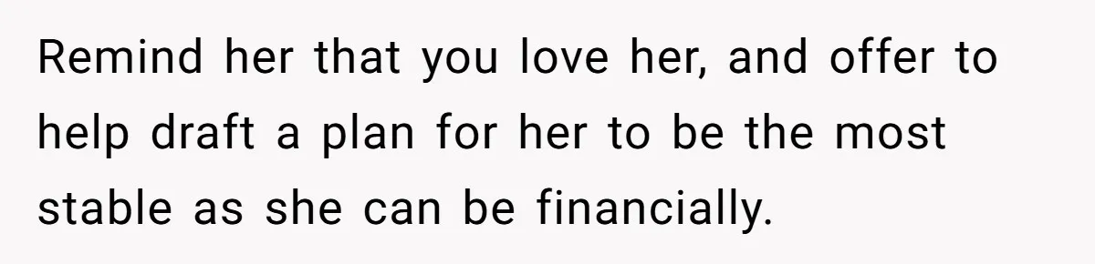Remind her that you love her, and offer to help draft a plan for her to be the most stable as she can be financially.