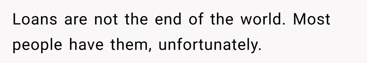 Loans are not the end of the world. Most people have them, unfortunately.