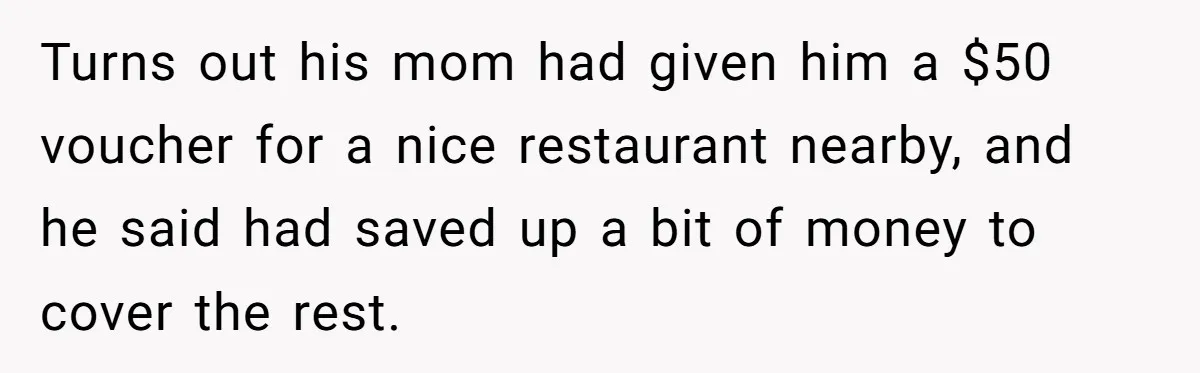 Turns out his mom had given him a $50 voucher for a nice restaurant nearby, and he said had saved up a bit of money to cover the rest.
