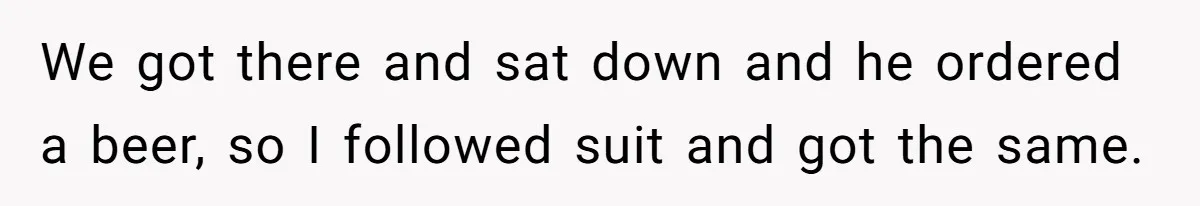 We got there and sat down and he ordered a beer, so I followed suit and got the same.