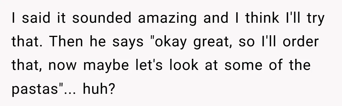 I said it sounded amazing and I think I'll try that. Then he says "okay great, so I'll order that, now maybe let's look at some of the pastas"... huh?