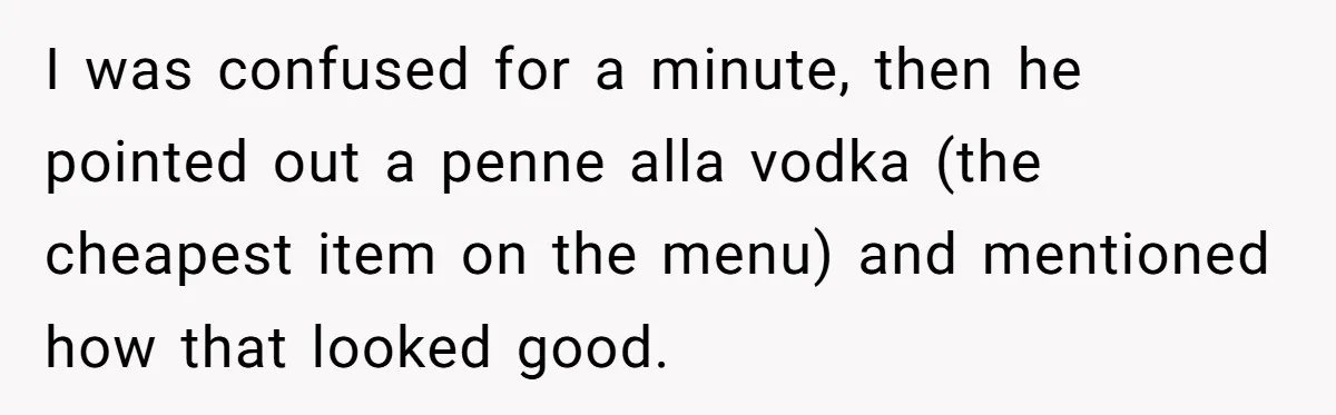 I was confused for a minute, then he pointed out a penne alla vodka (the cheapest item on the menu) and mentioned how that looked good.
