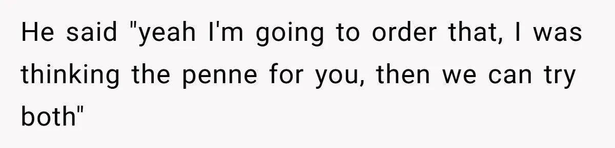 He said "yeah I'm going to order that, I was thinking the penne for you, then we can try both"
