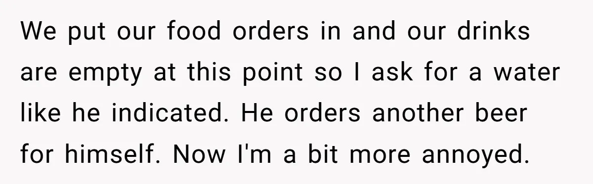 We put our food orders in and our drinks are empty at this point so I ask for a water like he indicated. He orders another beer for himself. Now...