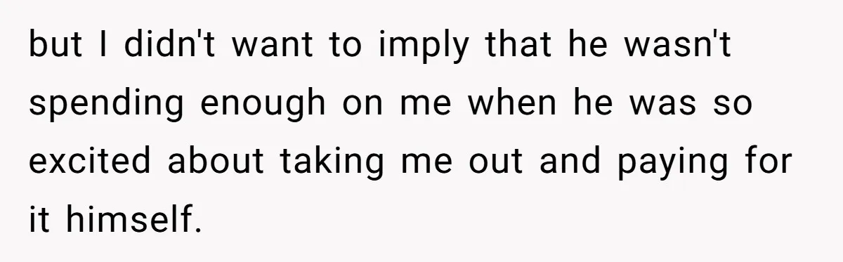 but I didn't want to imply that he wasn't spending enough on me when he was so excited about taking me out and paying for it himself.