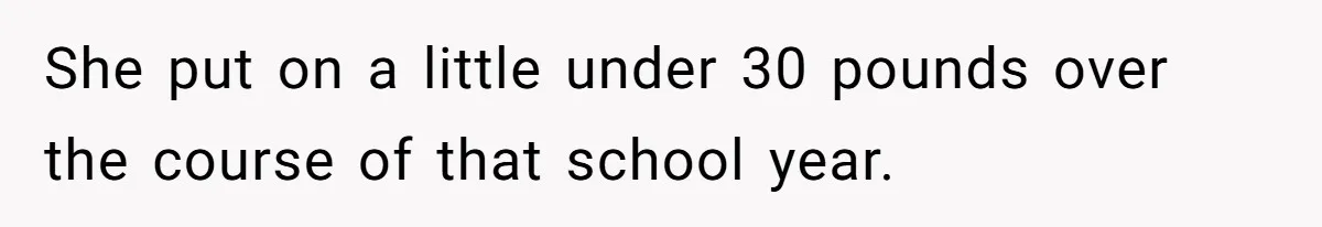 She put on a little under 30 pounds over the course of that school year.