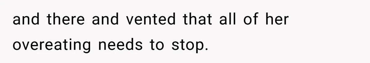 and there and vented that all of her overeating needs to stop.