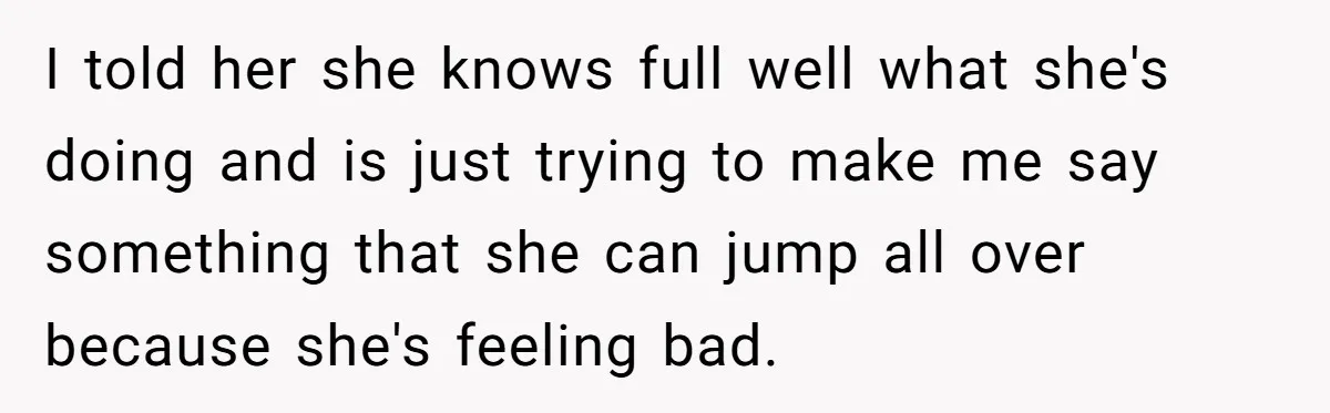 I told her she knows full well what she's doing and is just trying to make me say something that she can jump all over because she's feeling bad.