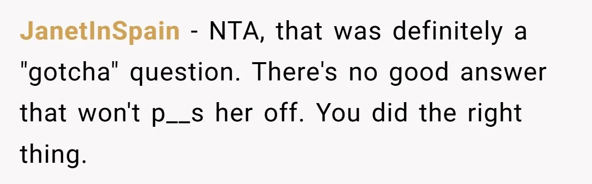 JanetInSpain − NTA, that was definitely a "gotcha" question. There's no good answer that won't p__s her off. You did the right thing.