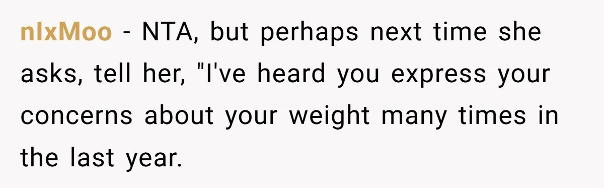 nIxMoo − NTA, but perhaps next time she asks, tell her, "I've heard you express your concerns about your weight many times in the last year.