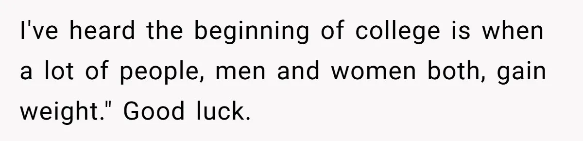 I've heard the beginning of college is when a lot of people, men and women both, gain weight." Good luck.