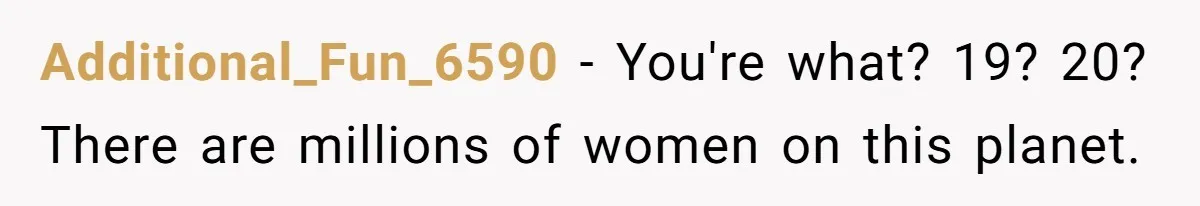 Additional_Fun_6590 − You're what? 19? 20? There are millions of women on this planet.