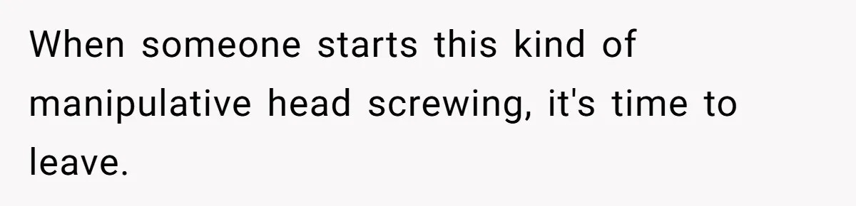 When someone starts this kind of manipulative head screwing, it's time to leave.