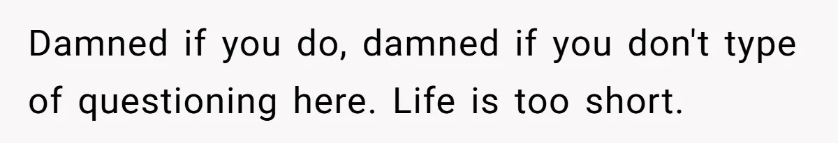 Damned if you do, damned if you don't type of questioning here. Life is too short.