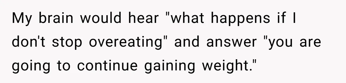 My brain would hear "what happens if I don't stop overeating" and answer "you are going to continue gaining weight."