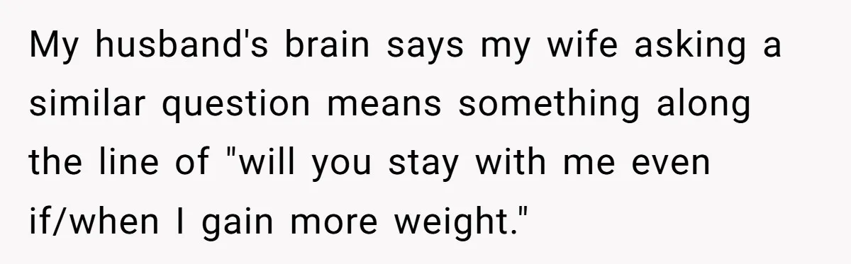 My husband's brain says my wife asking a similar question means something along the line of "will you stay with me even if/when I gain more weight."