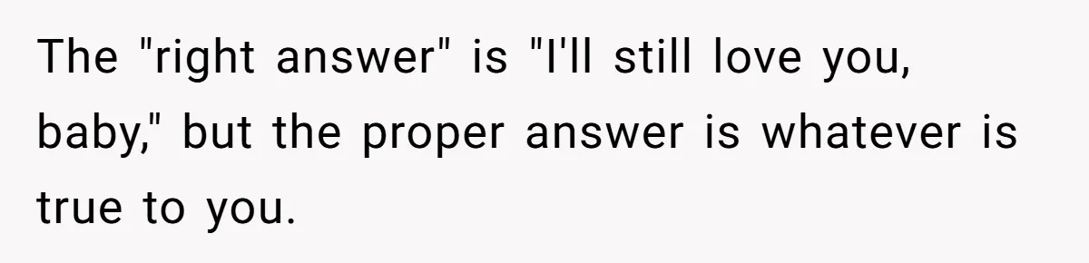 The "right answer" is "I'll still love you, baby," but the proper answer is whatever is true to you.