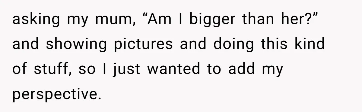 asking my mum, “Am I bigger than her?” and showing pictures and doing this kind of stuff, so I just wanted to add my perspective.