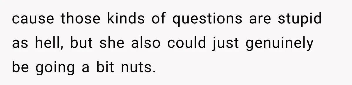 cause those kinds of questions are stupid as hell, but she also could just genuinely be going a bit nuts.