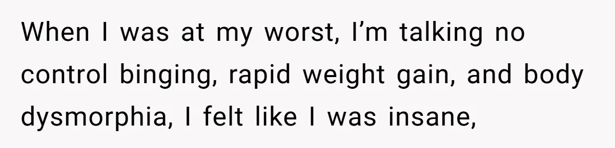When I was at my worst, I’m talking no control binging, rapid weight gain, and body dysmorphia, I felt like I was insane,