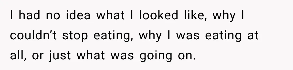 I had no idea what I looked like, why I couldn’t stop eating, why I was eating at all, or just what was going on.