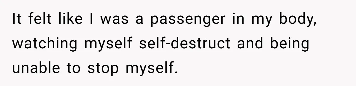It felt like I was a passenger in my body, watching myself self-destruct and being unable to stop myself.