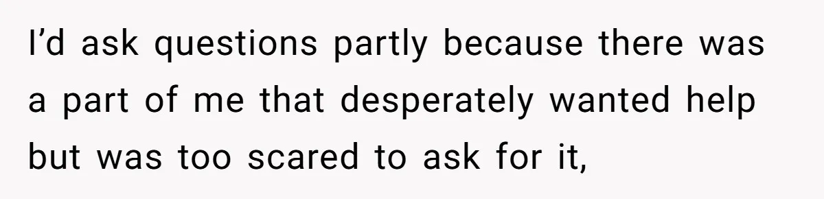 I’d ask questions partly because there was a part of me that desperately wanted help but was too scared to ask for it,