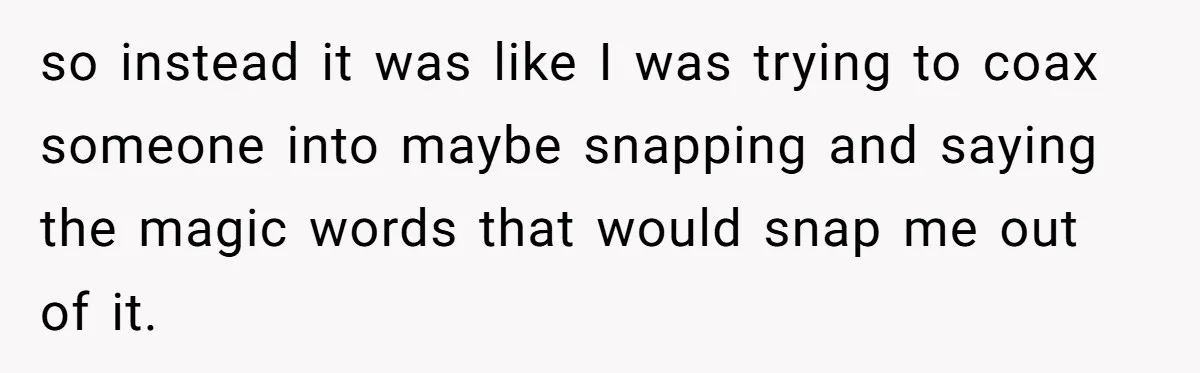 so instead it was like I was trying to coax someone into maybe snapping and saying the magic words that would snap me out of it.