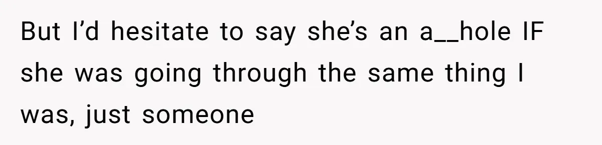 But I’d hesitate to say she’s an a__hole IF she was going through the same thing I was, just someone