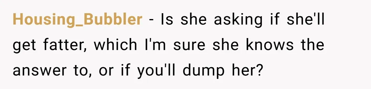 Housing_Bubbler − Is she asking if she'll get fatter, which I'm sure she knows the answer to, or if you'll dump her?