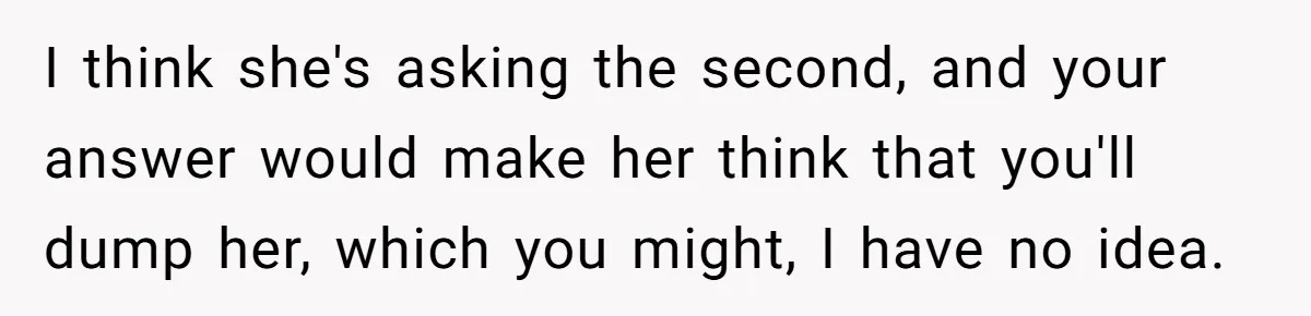 I think she's asking the second, and your answer would make her think that you'll dump her, which you might, I have no idea.