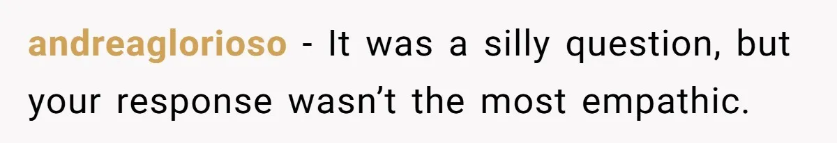 andreaglorioso − It was a silly question, but your response wasn’t the most empathic.