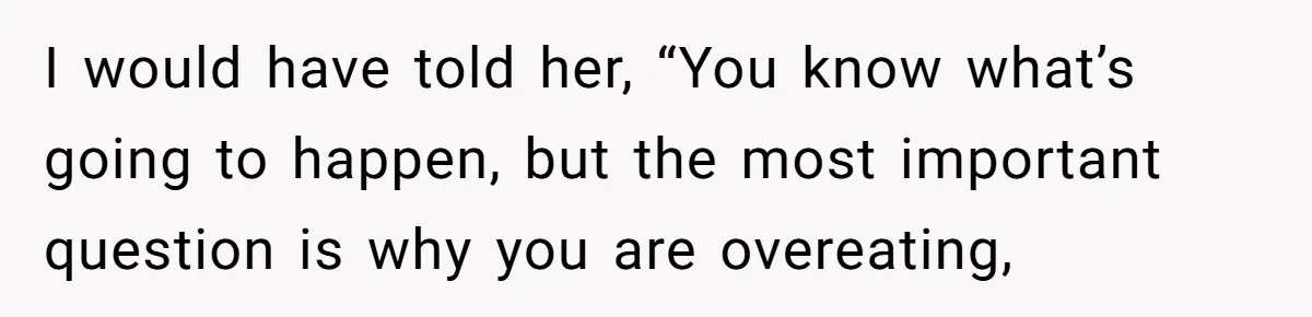 I would have told her, “You know what’s going to happen, but the most important question is why you are overeating,