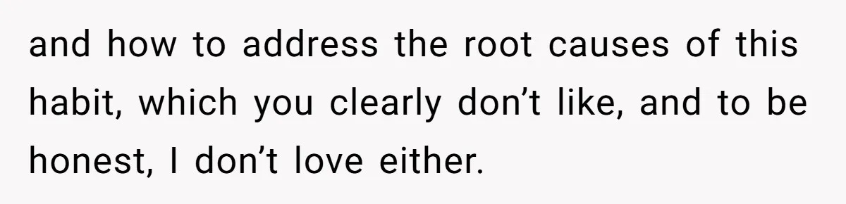 and how to address the root causes of this habit, which you clearly don’t like, and to be honest, I don’t love either.