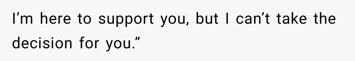 I’m here to support you, but I can’t take the decision for you.”