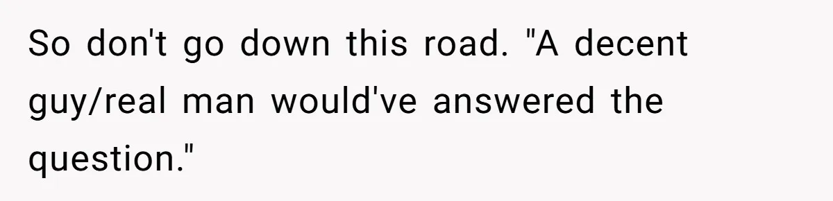 So don't go down this road. "A decent guy/real man would've answered the question."