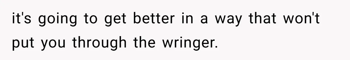 it's going to get better in a way that won't put you through the wringer.