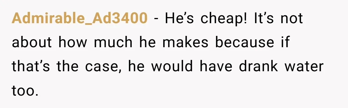 Admirable_Ad3400 − He’s cheap! It’s not about how much he makes because if that’s the case, he would have drank water too.