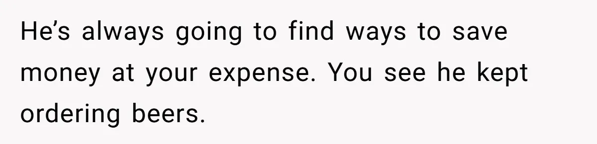He’s always going to find ways to save money at your expense. You see he kept ordering beers.