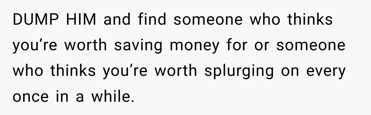 DUMP HIM and find someone who thinks you’re worth saving money for or someone who thinks you’re worth splurging on every once in a while.