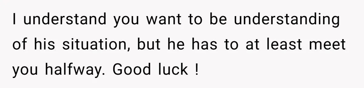 I understand you want to be understanding of his situation, but he has to at least meet you halfway. Good luck !