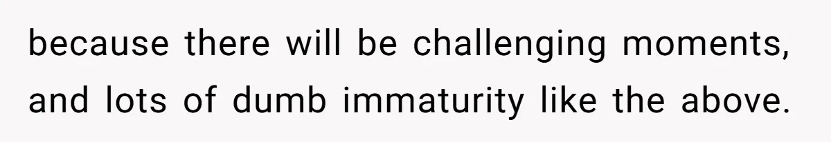 because there will be challenging moments, and lots of dumb immaturity like the above.