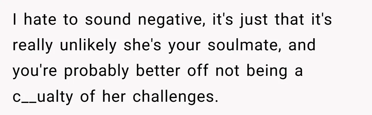 I hate to sound negative, it's just that it's really unlikely she's your soulmate, and you're probably better off not being a c__ualty of her challenges.
