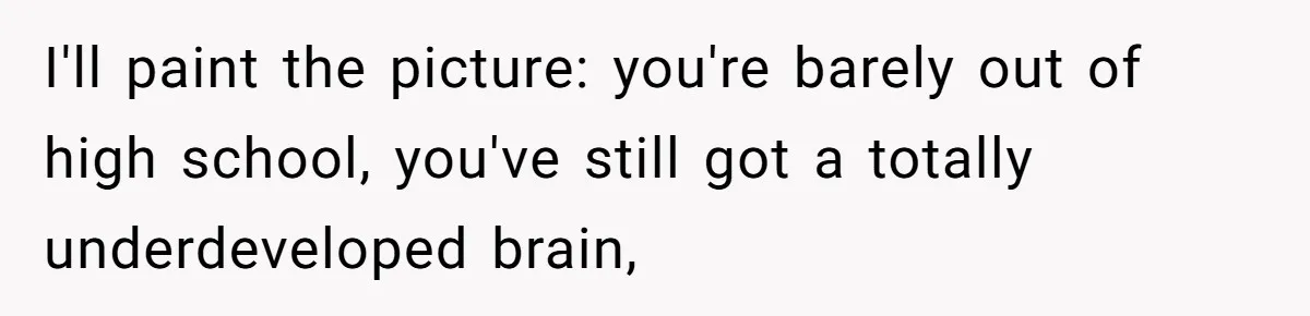 I'll paint the picture: you're barely out of high school, you've still got a totally underdeveloped brain,