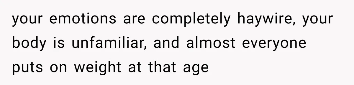 your emotions are completely haywire, your body is unfamiliar, and almost everyone puts on weight at that age