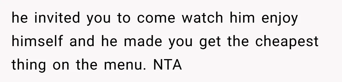 he invited you to come watch him enjoy himself and he made you get the cheapest thing on the menu. NTA