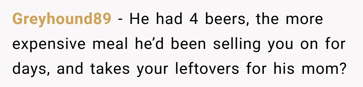 Greyhound89 − He had 4 beers, the more expensive meal he’d been selling you on for days, and takes your leftovers for his mom?