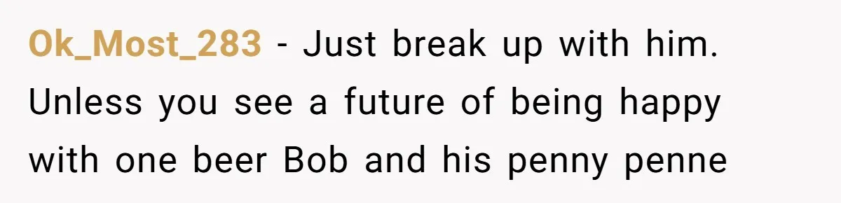 Ok_Most_283 − Just break up with him. Unless you see a future of being happy with one beer Bob and his penny penne